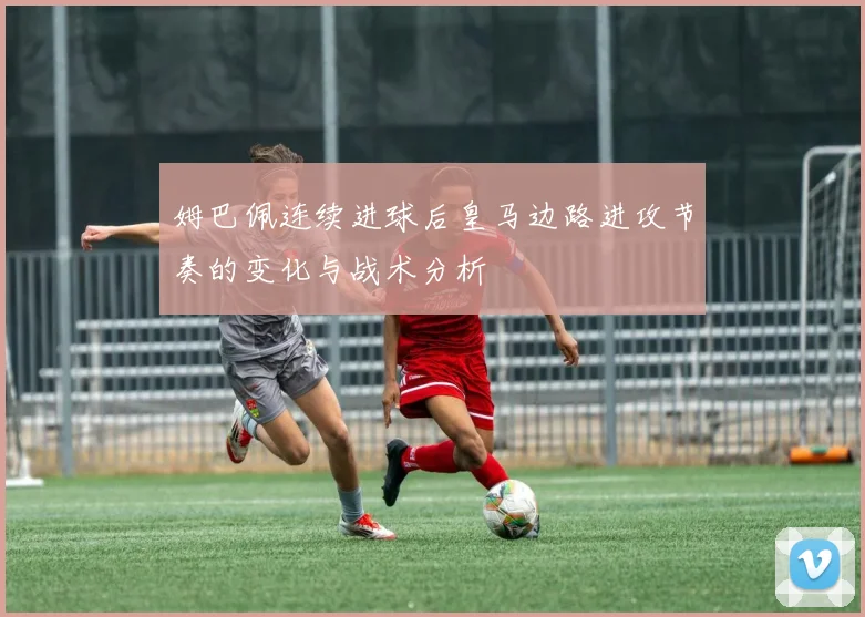 姆巴佩连续进球后皇马边路进攻节奏的变化与战术分析
