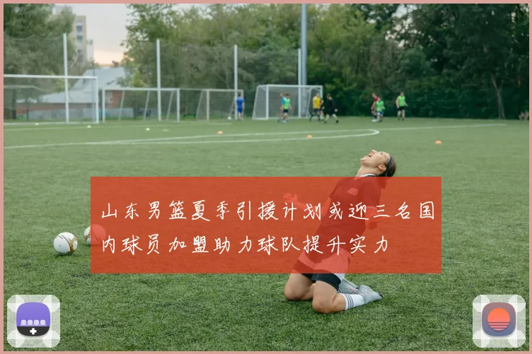 山东男篮夏季引援计划或迎三名国内球员加盟助力球队提升实力