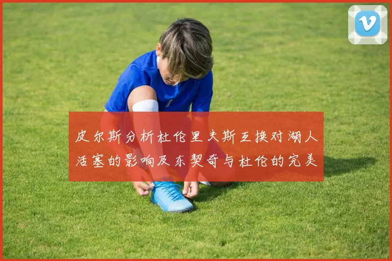 皮尔斯分析杜伦里夫斯互换对湖人活塞的影响及东契奇与杜伦的完美搭配