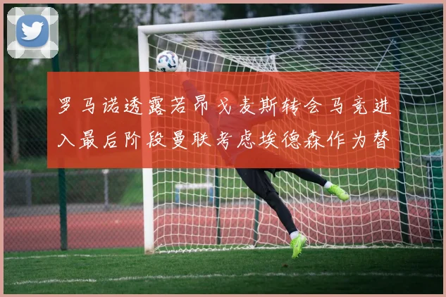 罗马诺透露若昂戈麦斯转会马竞进入最后阶段曼联考虑埃德森作为替代人选