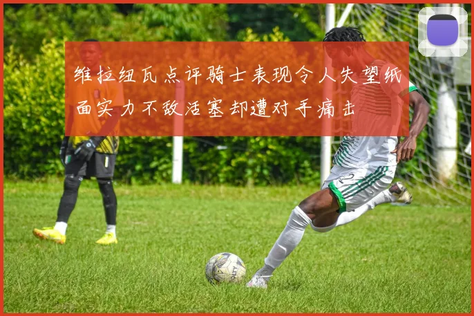 维拉纽瓦点评骑士表现令人失望纸面实力不敌活塞却遭对手痛击