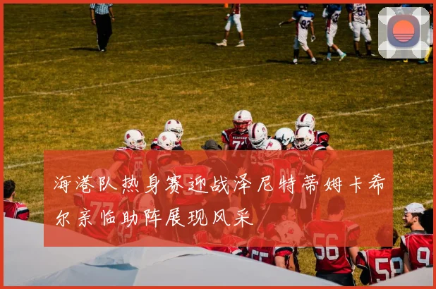 海港队热身赛迎战泽尼特蒂姆卡希尔亲临助阵展现风采