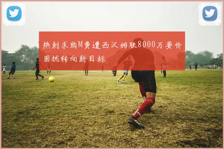 热刺求购M费遭西汉姆联8000万要价困扰转向新目标