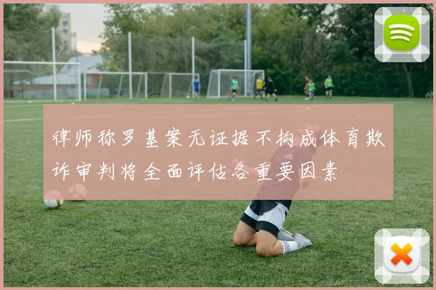 律师称罗基案无证据不构成体育欺诈审判将全面评估各重要因素
