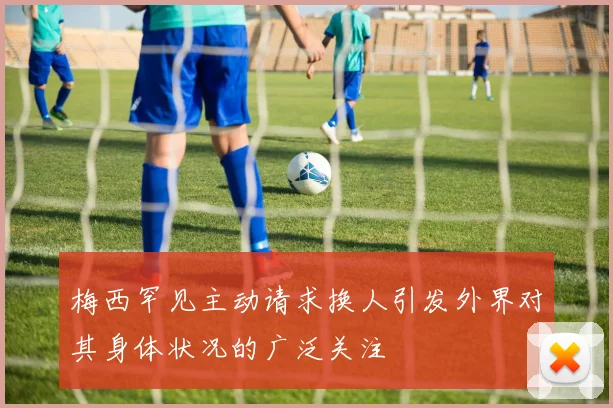 梅西罕见主动请求换人引发外界对其身体状况的广泛关注