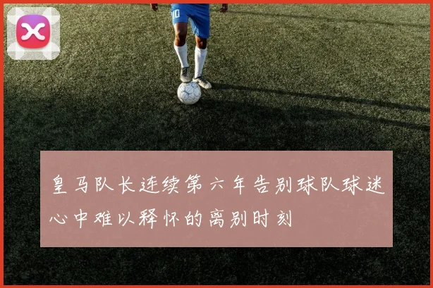 皇马队长连续第六年告别球队球迷心中难以释怀的离别时刻