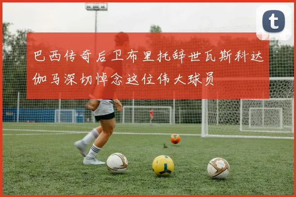 巴西传奇后卫布里托辞世瓦斯科达伽马深切悼念这位伟大球员