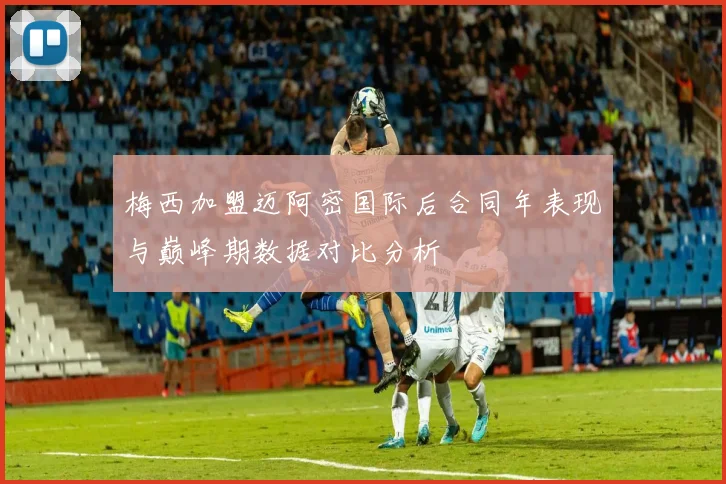 梅西加盟迈阿密国际后合同年表现与巅峰期数据对比分析