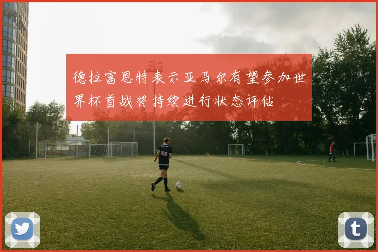 德拉富恩特表示亚马尔有望参加世界杯首战将持续进行状态评估