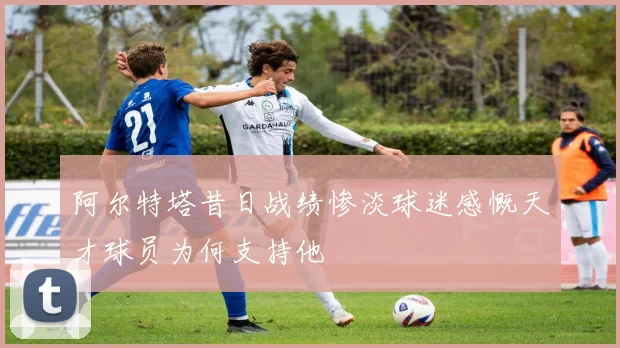 阿尔特塔昔日战绩惨淡球迷感慨天才球员为何支持他