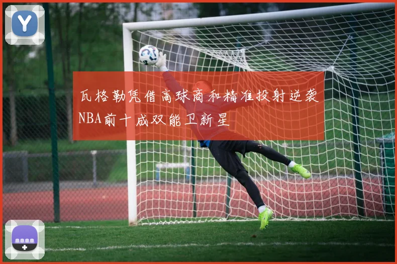 瓦格勒凭借高球商和精准投射逆袭NBA前十成双能卫新星