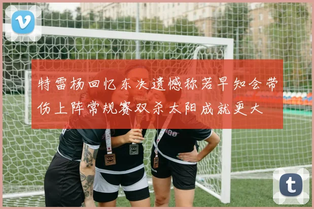 特雷杨回忆东决遗憾称若早知会带伤上阵常规赛双杀太阳成就更大