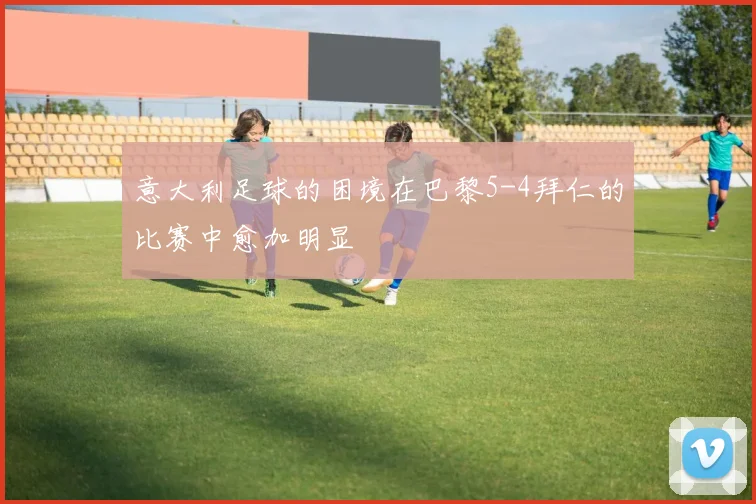 意大利足球的困境在巴黎5-4拜仁的比赛中愈加明显