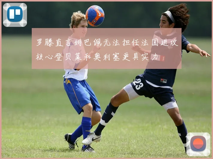 罗滕直言姆巴佩无法担任法国进攻核心登贝莱和奥利塞更具实力
