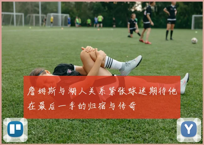 詹姆斯与湖人关系紧张球迷期待他在最后一季的归宿与传奇