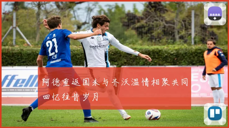阿德重返国米与齐沃温情相聚共同回忆往昔岁月