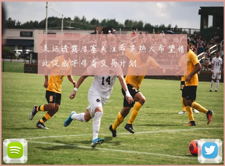 美记透露活塞关注希罗热火希望借此促成字母哥交易计划