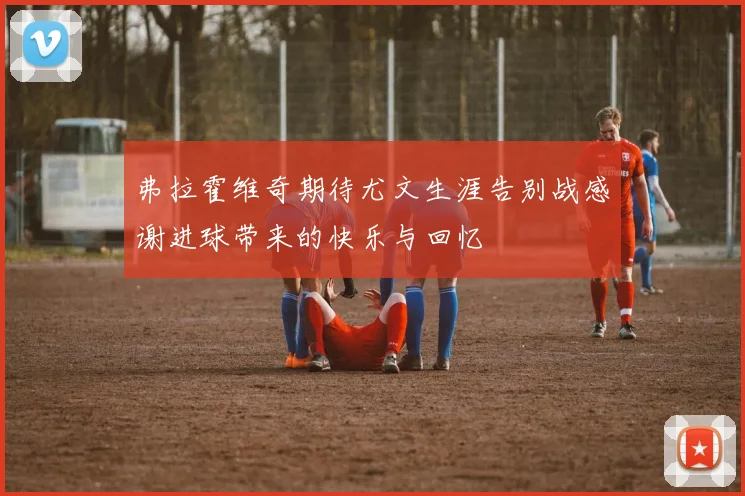 弗拉霍维奇期待尤文生涯告别战感谢进球带来的快乐与回忆