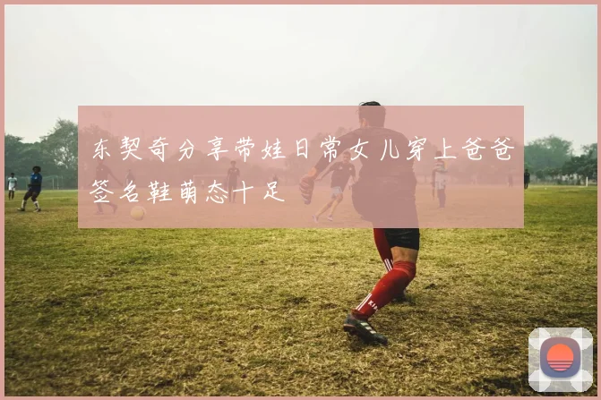 东契奇分享带娃日常女儿穿上爸爸签名鞋萌态十足