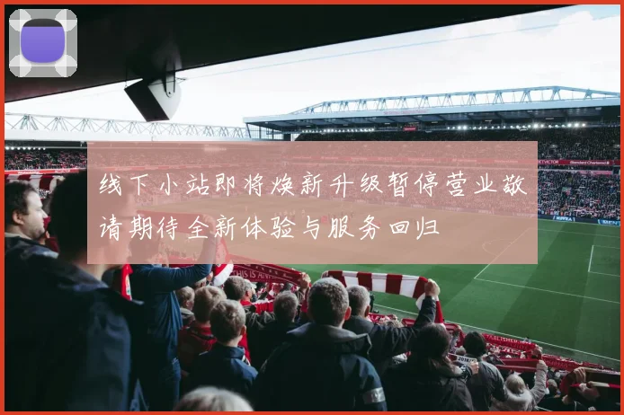 线下小站即将焕新升级暂停营业敬请期待全新体验与服务回归